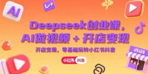 Deepseek创业课,AI做视频+开店变现,零基础玩转小红书抖音-七量思维