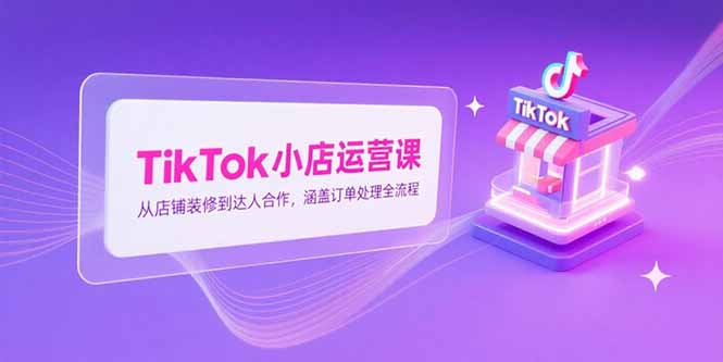 TikTok小店运营课，从店铺装修到达人合作，涵盖订单处理全流程-七量思维