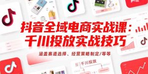 抖音全域电商实战课:千川投放实战技巧,涵盖赛道选择、经营策略制定/等等-七量思维