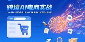 AI+跨境电商实战：Temu平台入驻与商品上架 AI设计批量生产 物流质检全流程-七量思维
