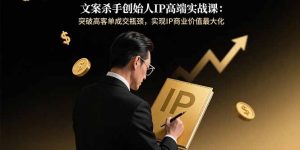 文案杀手创始人IP高端实战课：突破高客单成交瓶颈，实现IP商业价值最大化-七量思维