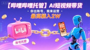 【哔哩哔哩托管】AI短视频带货，你出账号，我来运营，最高躺入2W【揭秘】-七量思维