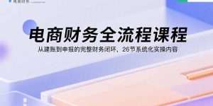 电商财务全流程课程:从建账到申报的完整财务闭环,26节系统化实操内容-七量思维