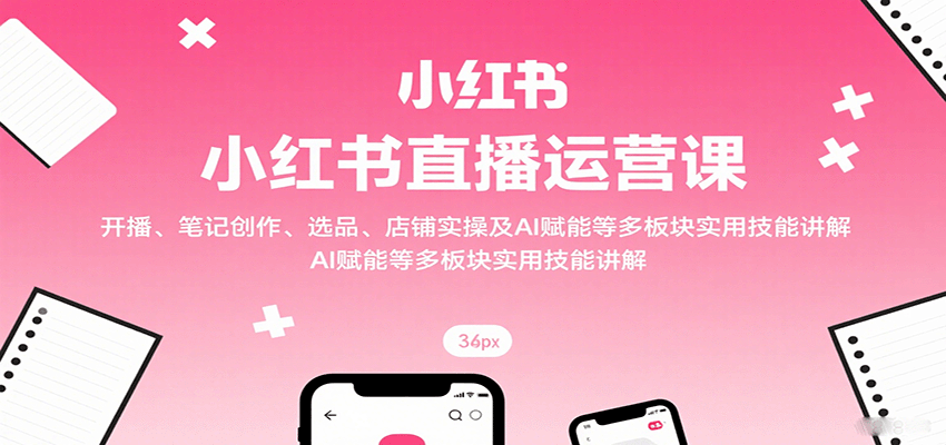 小红书直播运营课：开播、笔记创作、选品、店铺实操及 AI 赋能等多板块实用技能讲解-七量思维