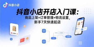 抖音小店开店入门课:商品上架+订单管理+物流设置,新手7天快速起店-七量思维