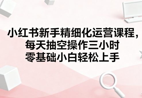 小红书新手精细化运营课程，每天抽空操作三小时，零基础小白轻松上手-七量思维