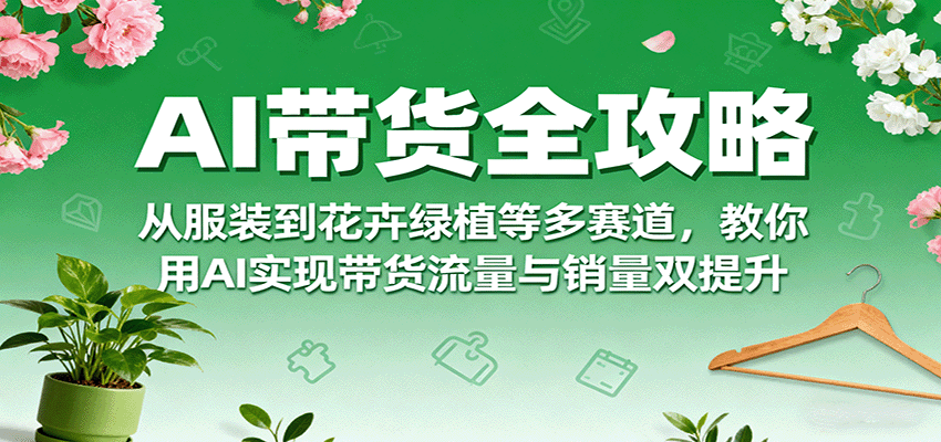AI带货全攻略，从服装到花卉绿植等多赛道，教你用AI实现带货流量与销量双提升-七量思维