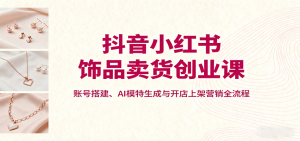抖音小红书饰品卖货创业课，账号搭建、AI模特生成与开店上架营销全流程-七量思维