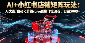 AI+小红书店铺矩阵玩法：AI文案/自动化剪辑/Live图制作全流程，日销5000+-七量思维
