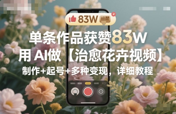 单条作品获赞83W，用AI做【治愈花卉视频】，制作+起号+多种变现，详细教程-七量思维