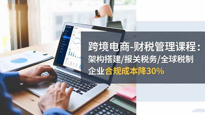 (16509期)跨境电商-财税管理课程:架构搭建/报关税务/全球税制,企业合规成本降30%-七量思维