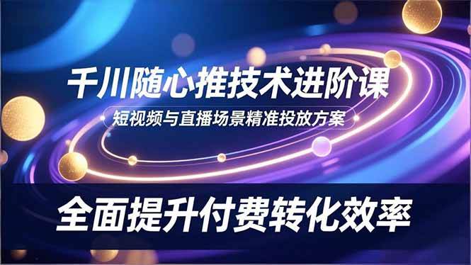 （16688期）千川随心推技术进阶课，短视频与直播场景精准投放方案，全面提升付费转化效率-七量思维